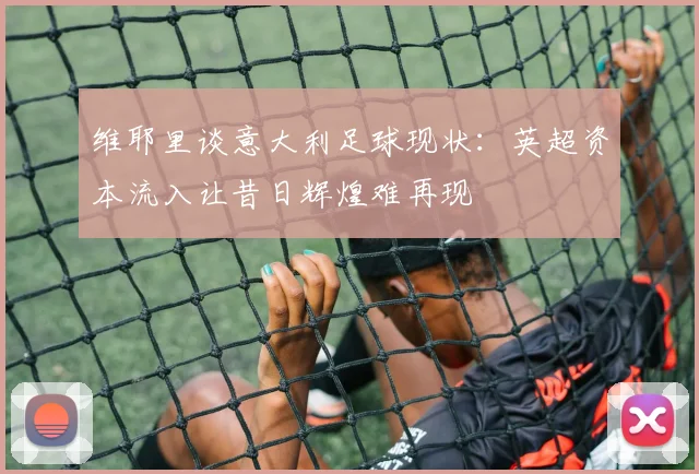 维耶里谈意大利足球现状：英超资本流入让昔日辉煌难再现