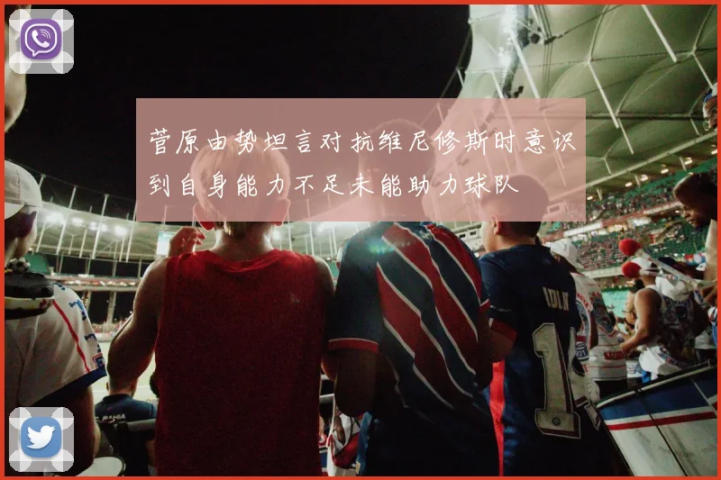 菅原由势坦言对抗维尼修斯时意识到自身能力不足未能助力球队