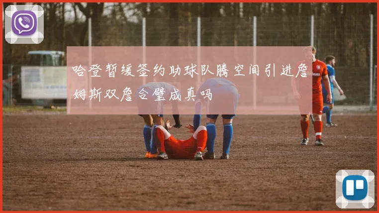 哈登暂缓签约助球队腾空间引进詹姆斯双詹合璧成真吗