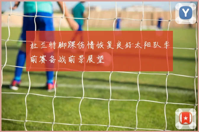 杜兰特脚踝伤情恢复良好太阳队季前赛备战前景展望