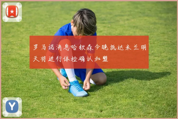 罗马诺消息哈钦森今晚抵达米兰明天将进行体检确认加盟