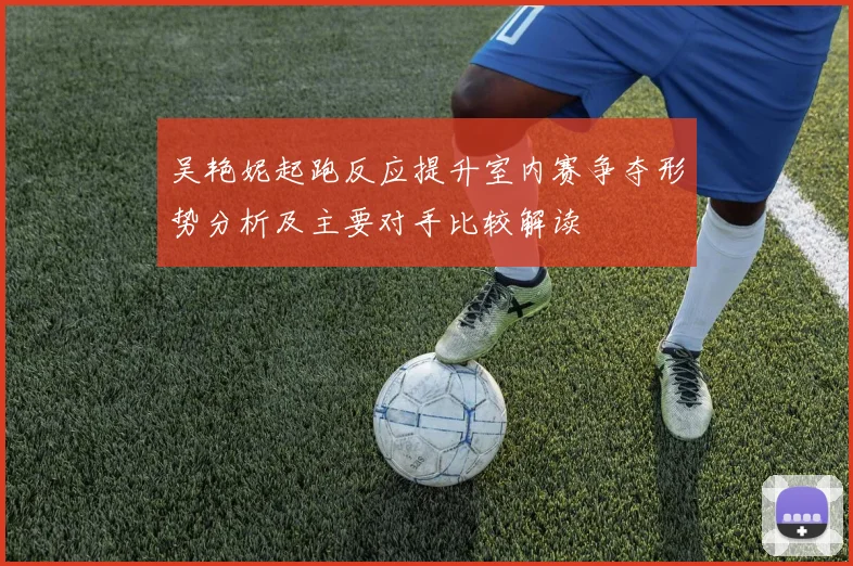 吴艳妮起跑反应提升室内赛争夺形势分析及主要对手比较解读