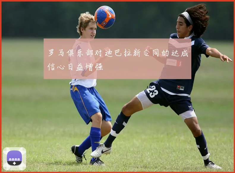 罗马俱乐部对迪巴拉新合同的达成信心日益增强