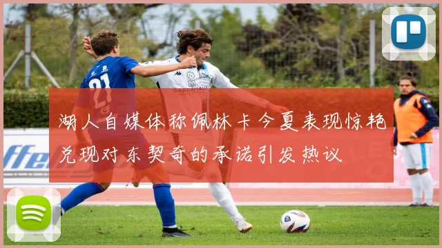 湖人自媒体称佩林卡今夏表现惊艳兑现对东契奇的承诺引发热议