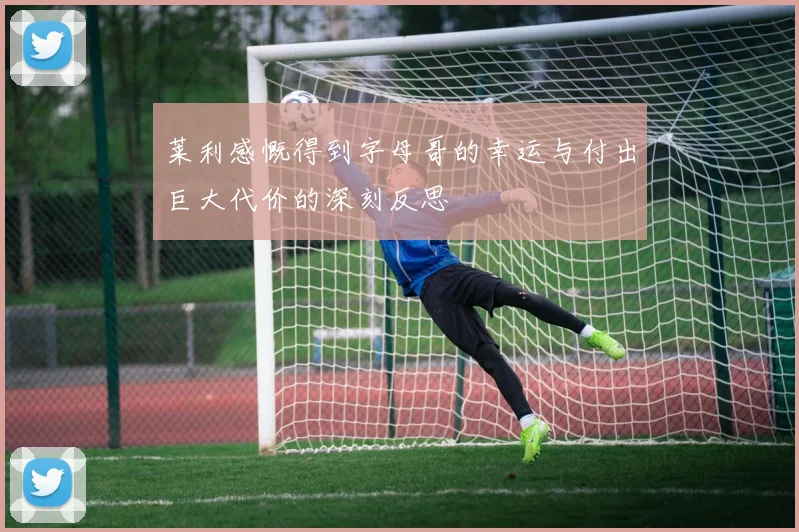 莱利感慨得到字母哥的幸运与付出巨大代价的深刻反思