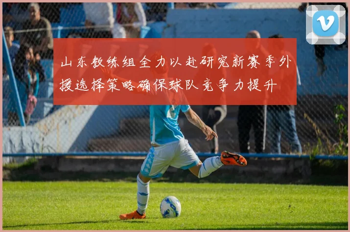 山东教练组全力以赴研究新赛季外援选择策略确保球队竞争力提升