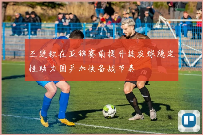王楚钦在亚锦赛前提升接发球稳定性助力国乒加快备战节奏