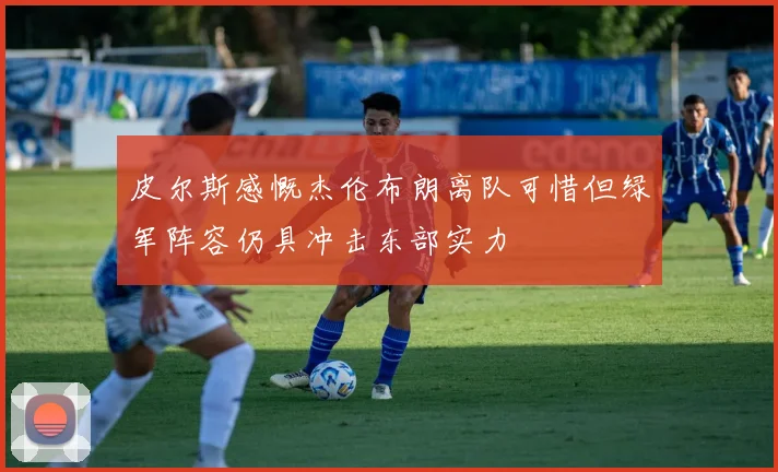 皮尔斯感慨杰伦布朗离队可惜但绿军阵容仍具冲击东部实力