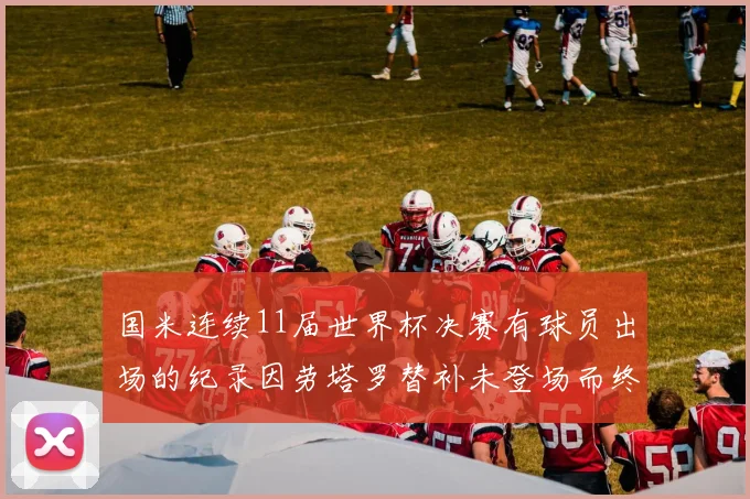 国米连续11届世界杯决赛有球员出场的纪录因劳塔罗替补未登场而终止