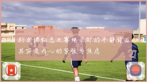 科尔揭秘总决赛绝杀时的平静背后其实是内心的紧张与焦虑