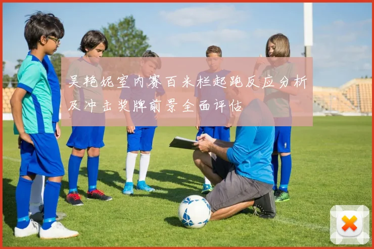 吴艳妮室内赛百米栏起跑反应分析及冲击奖牌前景全面评估